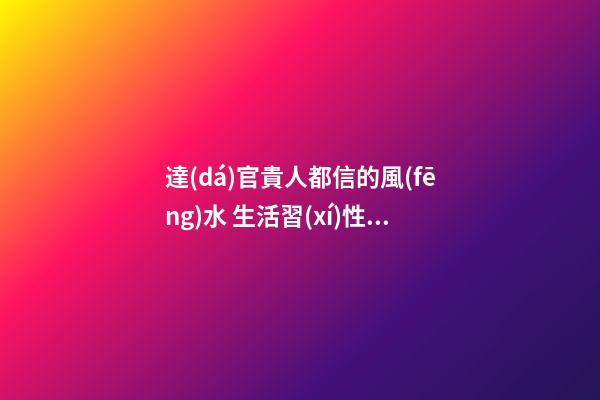 達(dá)官貴人都信的風(fēng)水 生活習(xí)性均有講究